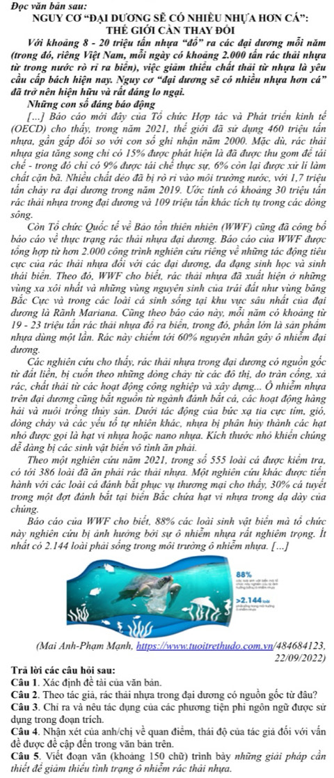 Đọc văn bản sau:
nGUY Cơ “đẠI DươnG SÊ Có nhIÈU Nhựa hơn cá”:
thẻ giới Cản thay đói
Với khoảng 8 - 20 triệu tấn nhựa “đổ” ra các đại dương mỗi năm
(trong đó, riêng Việt Nam, mỗi ngày có khoảng 2.000 tấn rác thải nhựa
từ trong nước rò rỉ ra biển), việc giảm thiểu chất thải từ nhựa là yêu
cầu cấp bách hiện nay. Nguy cơ “đại dương sẽ có nhiều nhựa hơn cá”
đã trở nên hiện hữu và rất đáng lo ngại.
Những con số đáng báo động
[...] Bảo cáo mới đây của Tổ chức Hợp tác và Phát triển kinh tế
(OECD) cho thẩy, trong năm 2021, thể giới đã sử dụng 460 triệu tần
nhựa, gần gắp đôi so với con shat o ghi nhận năm 2000. Mặc dù, rác thải
nhựa gia tăng song chi có 15% được phát hiện là đã được thu gom để tái
chể - trong đó chi có 9% được tải chể thực sự, 6% còn lại được xử lí làm
chất cặn bã. Nhiều chất déo đã bị rò ri vào môi trưởng nước, với 1,7 triệu
tấn chảy ra đại dương trong năm 2019. Ước tính có khoảng 30 triệu tấn
rác thải nhựa trong đại dương và 109 triệu tấn khác tích tụ trong các dòng
sông.
Còn Tổ chức Quốc tế ve * Bảo tồn thiên nhiên (WWF) cũng đã công bố
báo cáo ve^2 thực trạng rác thải nhựa đại dương. Báo cáo của WWF được
tổng hợp từ hơn 2.000 công trình nghiên cứu riêng về những tác động tiêu
cực của rác thải nhựa đổi với các đại dương, đa đạng sinh học và sinh
thái biển. Theo đó, WWF cho biết, rác thải nhựa đã xuất hiện ở những
vùng xa xôi nhất và những vùng nguyên sinh của trái đất như vùng băng
Bắc Cực và trong các loài cá sinh sống tại khu vực sâu nhất của đại
dương là Rãnh Mariana. Cũng theo báo cáo này, mỗi năm có khoảng từ
19 - 23 triệu tấn rác thải nhựa đồ ra biển, trong đó, phần lớn là sản phẩm
nhựa dùng một lần. Rác này chiếm tới 60% nguyên nhân gây ô nhiễm đại
dương.
Các nghiên cứu cho thấy, rác thải nhựa trong đại dương có nguồn gốc
từ đất liền, bị cuồn theo những dòng chảy từ các đô thị, do tràn công, xả
rác, chất thải từ các hoạt động công nghiệp và xây dựng... Ô nhiễm nhựa
trên đại dương cũng bắt nguồn từ ngành đánh bắt cá, các hoạt động hàng
hải và nuôi trồng thủy sản. Dưới tác động của bức xạ tia cực tỉm, gió,
dòng chảy và các yểu tổ tự nhiên khác, nhựa bị phân hủy thành các hạt
nhỏ được gọi là hạt vi nhựa hoặc nano nhựa. Kích thước nhỏ khiến chúng
dễ dàng bị các sinh vật biển vô tình ăn phải.
Theo một nghiên cứu năm 2021, trong số 555 loài cá được kiểm tra,
có tới 386 loài đã ăn phải rác thải nhựa. Một nghiên cứu khác được tiển
hành với các loài cá đánh bắt phục vụ thương mại cho thấy, 30% cá tuyết
trong một đợt đánh bắt tại biên Bắc chứa hạt vi nhựa trong dạ dày của
chúng.
Bảo cáo của WWF cho biết, 88% các loài sinh vật biển mà tổ chức
này nghiên cứu bị ảnh hưởng bởi sự ô nhiễm nhựa rất nghiêm trọng. Ít
nhất có 2.144 loài phải sống trong môi trưởng ô nhiễm nhựa. [...]
(Mai Anh-Phạm Mạnh, https://www.tuoitrethudo.com.vn/484684123,
22/09/2022)
Trả lời các câu hỏi sau:
Câu 1. Xác định đề tài của văn bản.
Câu 2. Theo tác giả, rác thải nhựa trong đại dương có nguồn gốc từ đâu?
Câu 3. Chỉ ra và nêu tác dụng của các phương tiện phi ngôn ngữ được sử
dụng trong đoạn trích.
Câu 4. Nhận xét của anh/chị về quan điểm, thái độ của tác giả đối với vấn
đề được đề cập đến trong văn bản trên.
Câu 5. Viết đoạn văn (khoảng 150 chữ) trình bày những giải pháp cần
thiết để giảm thiểu tình trạng ô nhiễm rác thải nhựa.