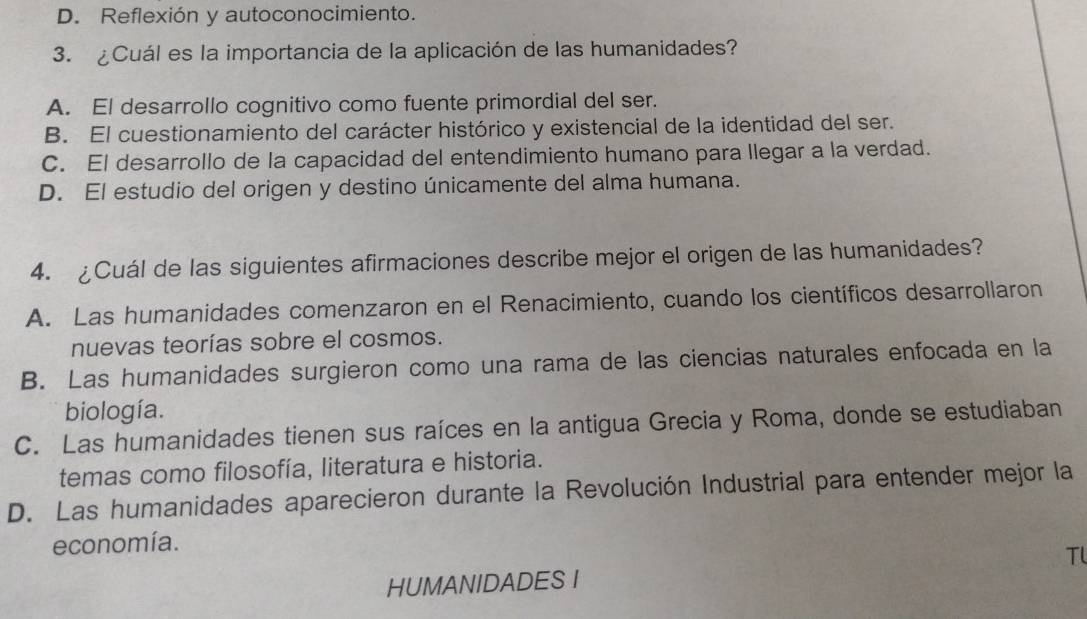 D. Reflexión y autoconocimiento.
3. ¿Cuál es la importancia de la aplicación de las humanidades?
A. El desarrollo cognitivo como fuente primordial del ser.
B. El cuestionamiento del carácter histórico y existencial de la identidad del ser.
C. El desarrollo de la capacidad del entendimiento humano para llegar a la verdad.
D. El estudio del origen y destino únicamente del alma humana.
4. ¿Cuál de las siguientes afirmaciones describe mejor el origen de las humanidades?
A. Las humanidades comenzaron en el Renacimiento, cuando los científicos desarrollaron
nuevas teorías sobre el cosmos.
B. Las humanidades surgieron como una rama de las ciencias naturales enfocada en la
biología.
C. Las humanidades tienen sus raíces en la antigua Grecia y Roma, donde se estudiaban
temas como filosofía, literatura e historia.
D. Las humanidades aparecieron durante la Revolución Industrial para entender mejor la
economía.
Tl
HUMANIDADES I