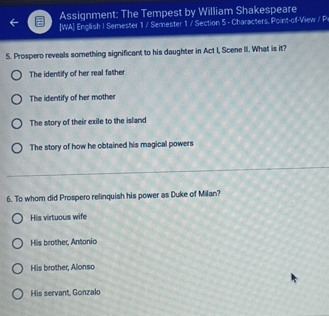 Assignment: The Tempest by William Shakespeare
[WA] English I Semester 1 / Semester 1 / Section 5 - Characters, Point-of-View / P
5. Prospero reveals something significant to his daughter in Act I, Scene II. What is it?
The identify of her real father
The identify of her mother
The story of their exile to the island
The story of how he obtained his magical powers
6. To whom did Prospero relinquish his power as Duke of Milan?
His virtuous wife
His brother, Antonio
His brother, Alonso
His servant, Gonzalo