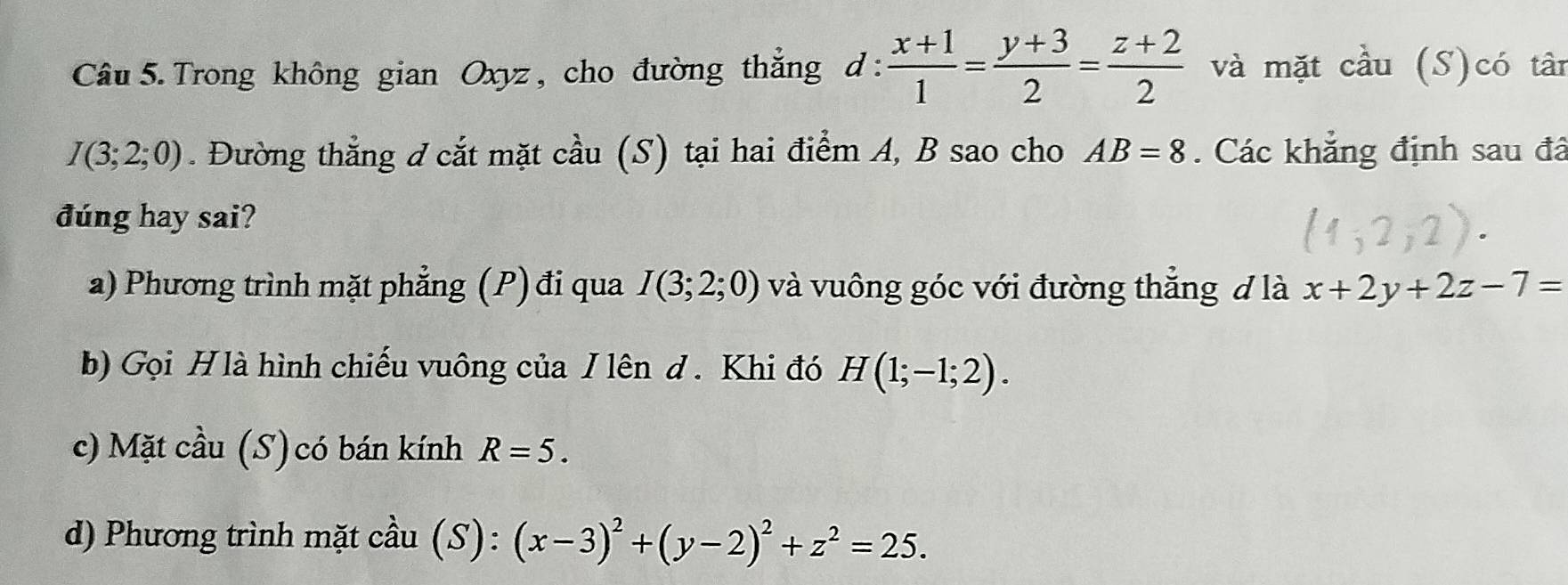 Trong không gian Oxyz , cho đường thắng d :  (x+1)/1 = (y+3)/2 = (z+2)/2  và mặt cầu (S)có tân
I(3;2;0). Đường thẳng đ cắt mặt cầu (S) tại hai điểm A, B sao cho AB=8. Các khẳng định sau đã 
đúng hay sai? 
a) Phương trình mặt phẳng (P) đi qua I(3;2;0) và vuông góc với đường thắng đ là x+2y+2z-7=
b) Gọi Hlà hình chiếu vuông của / lên d. Khi đó H(1;-1;2). 
c) Mặt cầu (S) có bán kính R=5. 
d) Phương trình mặt cầu (S): (x-3)^2+(y-2)^2+z^2=25.