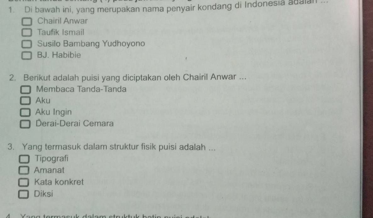 Di bawah ini, yang merupakan nama penyair kondang di Indonesia adaian ...
Chairil Anwar
Taufik Ismail
Susilo Bambang Yudhoyono
BJ. Habibie
2. Berikut adalah puisi yang diciptakan oleh Chairil Anwar ...
Membaca Tanda-Tanda
Aku
Aku Ingin
Derai-Derai Cemara
3. Yang termasuk dalam struktur fisik puisi adalah ...
Tipografi
Amanat
Kata konkret
Diksi