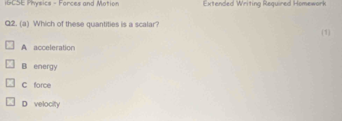 iGCSE Physics - Forces and Motion Extended Writing Required Homework
Q2. (a) Which of these quantities is a scalar?
(1)
A acceleration
B energy
C force
D velocity