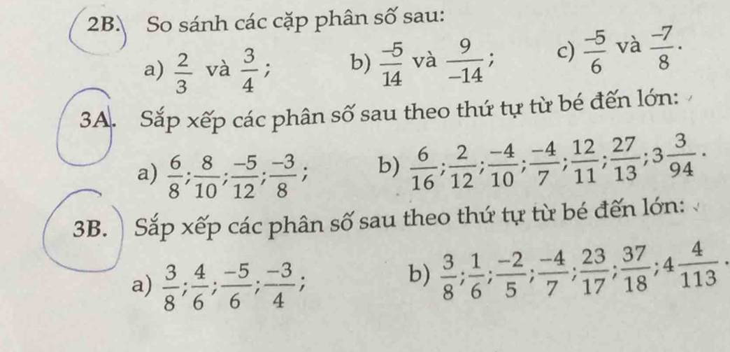 So sánh các cặp phân số sau: 
a)  2/3  và  3/4 ; 
b)  (-5)/14  và  9/-14 ; c)  (-5)/6  và  (-7)/8 ·
3A. Sắp xếp các phân số sau theo thứ tự từ bé đến lớn: 
a)  6/8 ;  8/10 ;  (-5)/12 ;  (-3)/8 ; 
b)  6/16 ;  2/12 ;  (-4)/10 ;  (-4)/7 ;  12/11 ;  27/13 ; 3 3/94  · 
3B. Sắp xếp các phân số sau theo thứ tự từ bé đến lớn: 
a)  3/8 ;  4/6 ;  (-5)/6 ;  (-3)/4 ; 
b)  3/8 ;  1/6 ;  (-2)/5 ;  (-4)/7 ;  23/17 ;  37/18 ; 4 4/113  ·