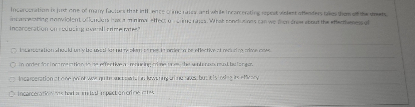 Incarceration is just one of many factors that influence crime rates, and while incarcerating repeat violent offenders takes them off the streets,
incarcerating nonviolent offenders has a minimal effect on crime rates. What conclusions can we then draw about the effectiveness of
incarceration on reducing overall crime rates?
Incarceration should only be used for nonviolent crimes in order to be effective at reducing crime rates.
In order for incarceration to be effective at reducing crime rates, the sentences must be longer.
Incarceration at one point was quite successful at lowering crime rates, but it is losing its efficacy.
Incarceration has had a limited impact on crime rates.