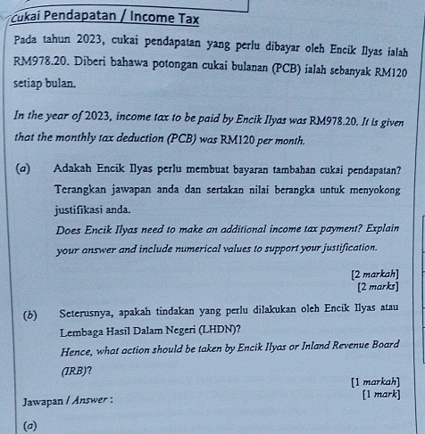 Čukai Pendapatan / Income Tax 
Pada tahun 2023, cukai pendapatan yang perlu dibayar oleh Encik Ilyas ialah
RM978.20. Diberi bahawa potongan cukai bulanan (PCB) ialah sebanyak RM120
setiap bulan. 
In the year of 2023, income tax to be paid by Encik Ilyas was RM978.20. It is given 
that the monthly tax deduction (PCB) was RM120 per month. 
(α) Adakah Encik Ilyas perlu membuat bayaran tambahan cukai pendapatan? 
Terangkan jawapan anda dan sertakan nilai berangka untuk menyokong 
justifikasi anda. 
Does Encik Ilyas need to make an additional income tax payment? Explain 
your answer and include numerical values to support your justification. 
[2 markah] 
[2 marks] 
(b) Seterusnya, apakah tindakan yang perlu dilakukan oleh Encik Ilyas atau 
Lembaga Hasil Dalam Negeri (LHDN)? 
Hence, what action should be taken by Encik Ilyas or Inland Revenue Board 
(IRB)? 
[1 markah] 
Jawapan / Answer : [1 mark] 
(a)