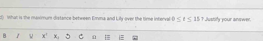 What is the maximum distance between Emma and Lily over the time interval 0≤ t≤ 15 ? Justify your answer. 
B I u X^2 X_2 Ω