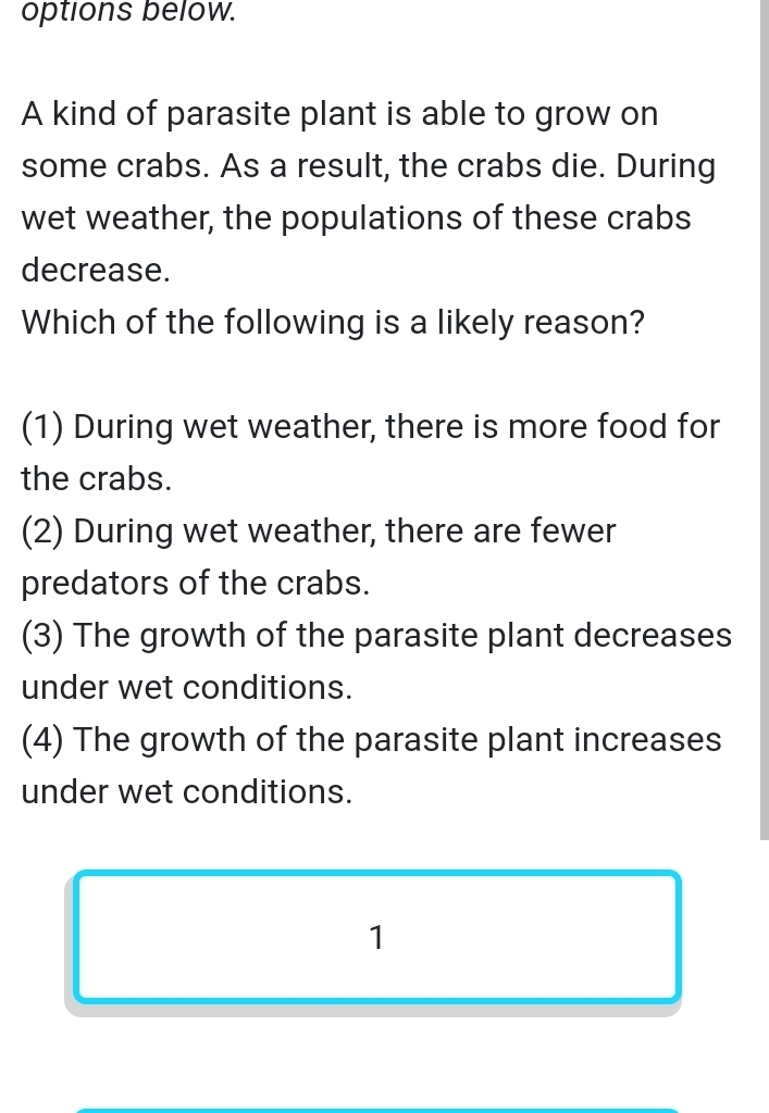 options below.
A kind of parasite plant is able to grow on
some crabs. As a result, the crabs die. During
wet weather, the populations of these crabs
decrease.
Which of the following is a likely reason?
(1) During wet weather, there is more food for
the crabs.
(2) During wet weather, there are fewer
predators of the crabs.
(3) The growth of the parasite plant decreases
under wet conditions.
(4) The growth of the parasite plant increases
under wet conditions.
1