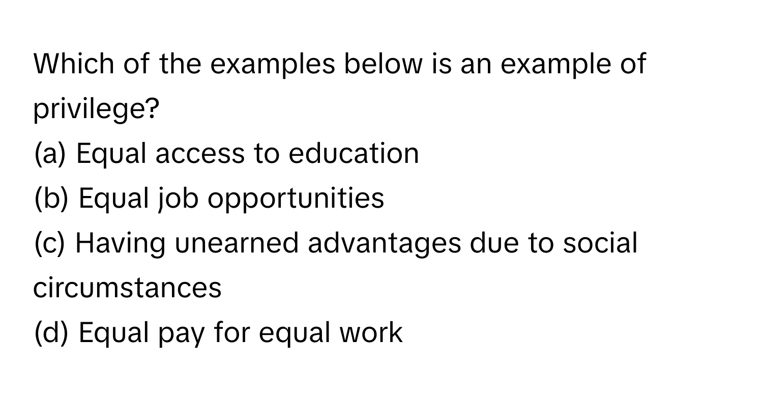 Which of the examples below is an example of privilege?

(a) Equal access to education 
(b) Equal job opportunities 
(c) Having unearned advantages due to social circumstances 
(d) Equal pay for equal work