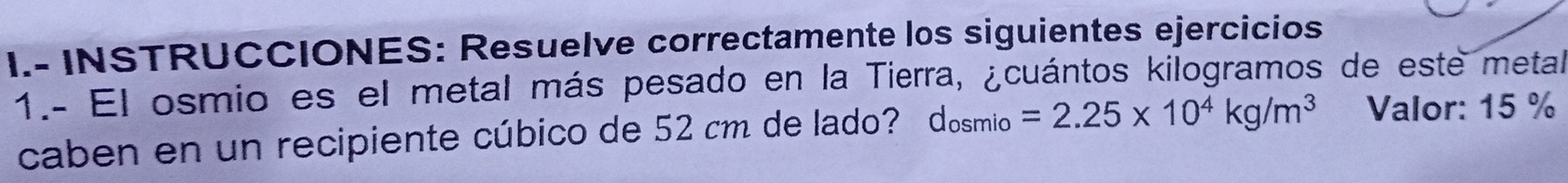 INSTRUCCIONES: Resuelve correctamente los siguientes ejercicios 
1.- El osmio es el metal más pesado en la Tierra, ¿cuántos kilogramos de este metal 
caben en un recipiente cúbico de 52 cm de lado? dosmio =2.25* 10^4kg/m^3 Valor: 15 %