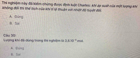 Thí nghiệm này đã kiểm chứng được định luật Charles: khi áp suất của một lượng khí
không đổi thì thể tích của khí tỉ lệ thuận với nhiệt độ tuyệt đời.
A. Đúng
B. Sai
Câu 30:
Lượng khí đã dùng trong thí nghiệm là 3, 8.10^(-4) mol.
A. Đúng
B. Sai