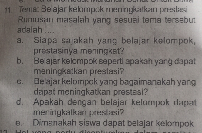 Tema: Belajar kelompok meningkatkan prestasi 
Rumusan masalah yang sesuai tema tersebut 
adalah .... 
a. Siapa sajakah yang belajar kelompok, 
prestasinya meningkat? 
b. Belajar kelompok seperti apakah yang dapat 
meningkatkan prestasi? 
c. Belajar kelompok yang bagaimanakah yang 
dapat meningkatkan prestasi? 
d. Apakah dengan belajar kelompok dapat 
meningkatkan prestasi? 
e. Dimanakah siswa dapat belajar kelompok