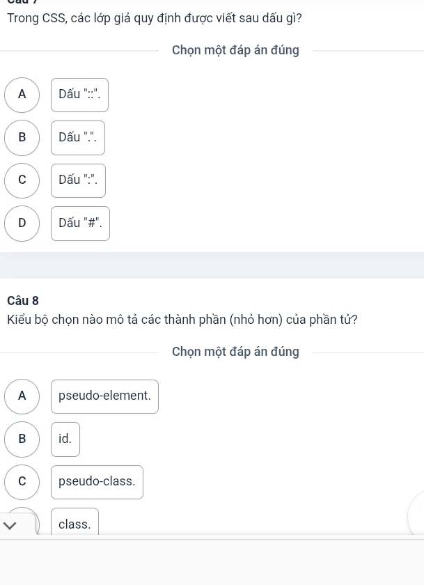 Trong CSS, các lớp giả quy định được viết sau dấu gì?
_Chọn một đáp án đúng_
A Dấu "::".
B Dấu ".".
C Dấu ":".
D Dấu "#".
Câu 8
Kiểu bộ chọn nào mô tả các thành phần (nhỏ hơn) của phần tử?
Chọn một đáp án đúng
_
A pseudo-element.
B id.
C pseudo-class.
class.