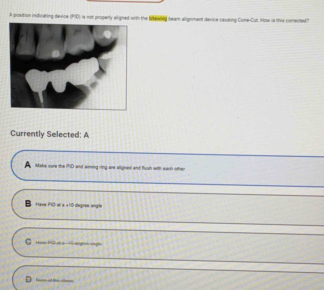 A position indicating device (PID) is not properly aligned with the bitewing bear alignment device causing Cone-Cut. How is this corrected?
Currently Selected: A
A Make sure the PID and aiming ring are aligned and flush with each other
Have PID at a +10 degree angle
C Have PID at a 10 degree angle
None of the above