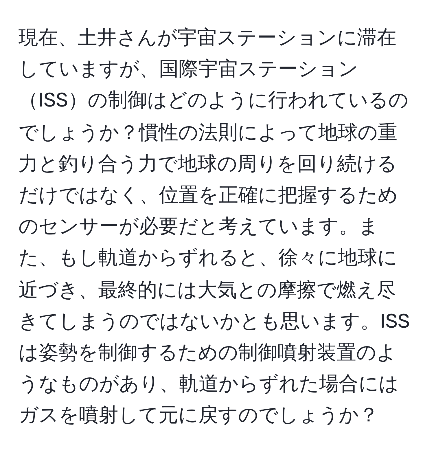 現在、土井さんが宇宙ステーションに滞在していますが、国際宇宙ステーションISSの制御はどのように行われているのでしょうか？慣性の法則によって地球の重力と釣り合う力で地球の周りを回り続けるだけではなく、位置を正確に把握するためのセンサーが必要だと考えています。また、もし軌道からずれると、徐々に地球に近づき、最終的には大気との摩擦で燃え尽きてしまうのではないかとも思います。ISSは姿勢を制御するための制御噴射装置のようなものがあり、軌道からずれた場合にはガスを噴射して元に戻すのでしょうか？