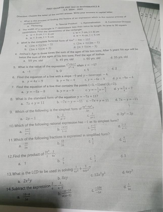 FIRST QUARTER UNIT TEST iN MATHEMATICS B
S.Y. 2024 - 2025
Direction: Choose the letter of the correct answer. Write your answers in capital letter.
fo
1. What is the process of finding the factors of an expression which is the reverse process of
multiplication? a Factoring
b. Special Product c. Rationalization d. Continuous Division
2. The width of a rectangle is 7 centimeters less than twice its length. Its area is 30 square
centimeters. Find the dimensions of the rectangle.
C. w=7cm,I=8cm
a w=5cm,l=6cm
b. w=3cm,l=5cm d. w=4cm,l=5cm
3. What is the complete factored form of 4m^2-4m-15?
a. (2m+5)(2m-3) c. (2m+3)(2m-5)
b. (2m+5)(m+3) d. (m+5)(m-3)
4. Joshua's Age is three times the sum of the ages of his two sons. After 5 years his age will be 2
twice the sum of the ages of his two sons. Find the age of Joshua.
a. 55 yrs. old b. 45 yrs. old c. 60 yrs. old d. 35 yrs. old
5. What is the value of the expression  (x^2+8x+7)/x^2-4  when x=-1 ?
a. -1 b. 0 c. 5 d. 2
6. Find the equation of a line with a slope -9 and y- intercept - 4.
a. y=4x-9 b. y=9x-4 c. y=-4x-9 d. y=-9x-4
7. Find the equation of a line that contains the points (-3,-1) and (2,-2)
a. y=-5x-8 b. y=x-9 C. y=- 1/5 x- 8/5  d. y= 2/8 x-7
8. What is the standard form of the equation y=-7x+11 ?
a. 7x+y=11 b. -7x-y=-11 c. -7x+y=11 d. 7x-y=-11
9. Which of the following is the simplest form of  (4p^3-6p^2)/2p  7
a. 2p-1 b.  2/p-7  C.  3/p+1  d. 2p^2-3p
10.Which of the following rational expression has —1 as its simplest form?
a.  (x+1)/x-1  b.  (-x+1)/1-x  C.  (x-1)/x-1  d.  (1-x)/x-1 
11.Which of the following fractions is expressed in simplified form?
a.  10/24 
b.  13/26  C.  4/5  d.  6/42 
12.Find the product of  3x^2/2 ·  2/9x . d. 3
a 1
b.  x/3  C.  1/x 
13.What is the LCD to be used in solving  1/4x^2 + 5/6xy^2  ?
a. 2x^2y
b. 8xy C. 12x^2y^2 d. 4xy^2
14.Subtract the expression  2/a - 3/a-5 .  1/2a 
a  (10-a)/5a 
b.  (-a-10)/a(a-5)  C.  (-10a)/-5a  d.