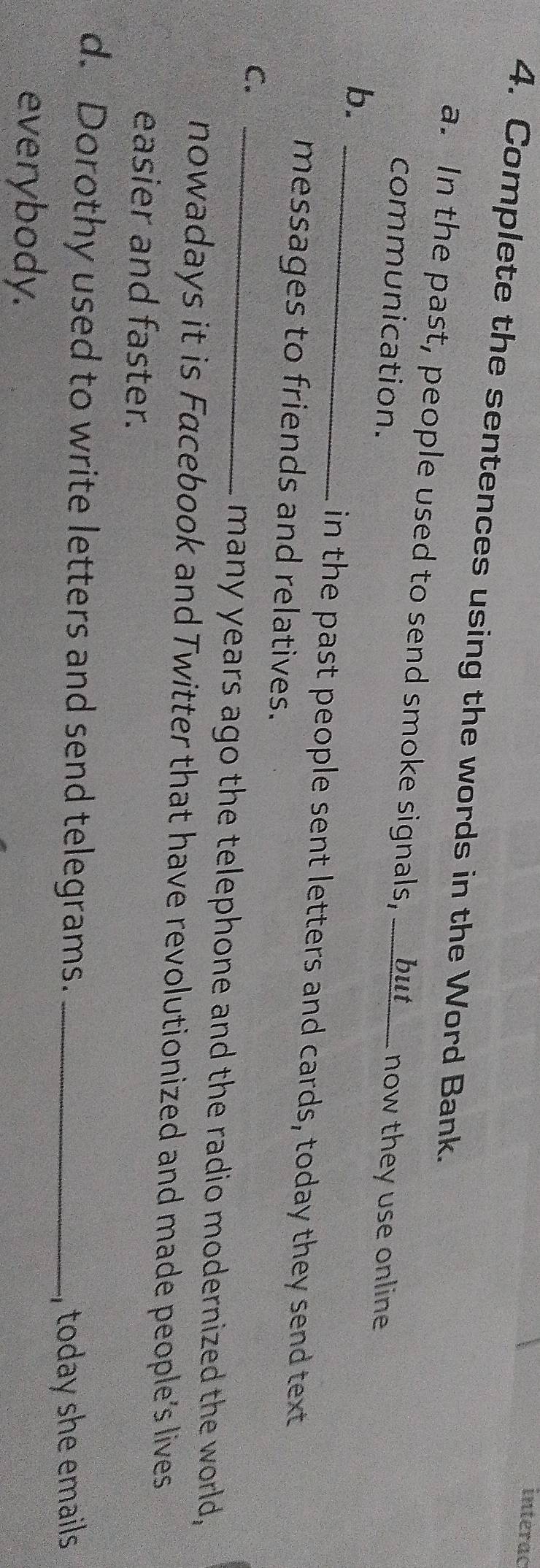interac 
4. Complete the sentences using the words in the Word Bank. 
a. In the past, people used to send smoke signals, __but___ now they use online 
communication. 
b._ 
in the past people sent letters and cards, today they send text 
messages to friends and relatives. 
C._ 
many years ago the telephone and the radio modernized the world, 
nowadays it is Facebook and Twitter that have revolutionized and made people’s lives 
easier and faster. 
d. Dorothy used to write letters and send telegrams._ 
, today she emails 
everybody.