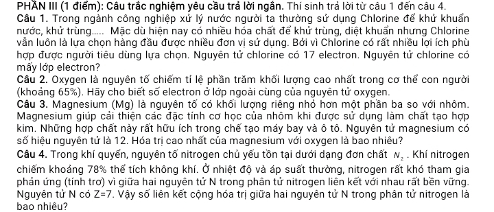 PHẢN III (1 điểm): Câu trắc nghiệm yêu cầu trả lời ngắn. Thí sinh trả lời từ câu 1 đến câu 4.
Câu 1. Trong ngành công nghiệp xử lý nước người ta thường sử dụng Chlorine để khử khuẩn
nước, khử trùng..... Mặc dù hiện nay có nhiều hóa chất để khử trùng, diệt khuẩn nhưng Chlorine
vẫn luôn là lựa chọn hàng đầu được nhiều đơn vị sử dụng. Bởi vì Chlorine có rất nhiều lợi ích phù
hợp được người tiêu dùng lựa chọn. Nguyên tử chlorine có 17 electron. Nguyên tử chlorine có
mấy lớp electron?
Câu 2. Oxygen là nguyên tố chiếm tỉ lệ phần trăm khối lượng cao nhất trong cơ thể con người
(khoảng 65%). Hãy cho biết số electron ở lớp ngoài cùng của nguyên tử oxygen.
Câu 3. Magnesium (Mg) là nguyên tố có khối lượng riêng nhỏ hơn một phần ba so với nhôm.
Magnesium giúp cải thiện các đặc tính cơ học của nhôm khi được sử dụng làm chất tạo hợp
kim. Những hợp chất này rất hữu ích trong chế tạo máy bay và ô tô. Nguyên tử magnesium có
số hiệu nguyên tử là 12. Hóa trị cao nhất của magnesium với oxygen là bao nhiêu?
Câu 4. Trong khí quyển, nguyên tố nitrogen chủ yếu tồn tại dưới dạng đơn chất N_2. Khí nitrogen
chiếm khoảng 78% thể tích không khí. Ở nhiệt độ và áp suất thường, nitrogen rất khó tham gia
phản ứng (tính trơ) vì giữa hai nguyên tử N trong phân tử nitrogen liên kết với nhau rất bền vững.
Nguyên tử N có Z=7. Vậy số liên kết cộng hóa trị giữa hai nguyên tử N trong phân tử nitrogen là
bao nhiêu?