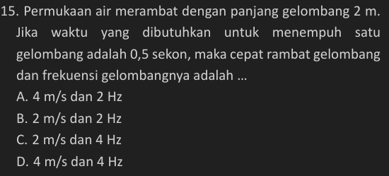 Permukaan air merambat dengan panjang gelombang 2 m.
Jika waktu yang dibutuhkan untuk menempuh satu
gelombang adalah 0,5 sekon, maka cepat rambat gelombang
dan frekuensi gelombangnya adalah ...
A. 4 m/s dan 2 Hz
B. 2 m/s dan 2 Hz
C. 2 m/s dan 4 Hz
D. 4 m/s dan 4 Hz