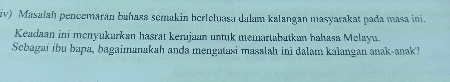 iv) Masalah pencemaran bahasa semakin berleluasa dalam kalangan masyarakat pada masa ini. 
Keadaan ini menyukarkan hasrat kerajaan untuk memartabatkan bahasa Melayu. 
Sebagai ibu bapa, bagaimanakah anda mengatasi masalah ini dalam kalangan anak-anak?