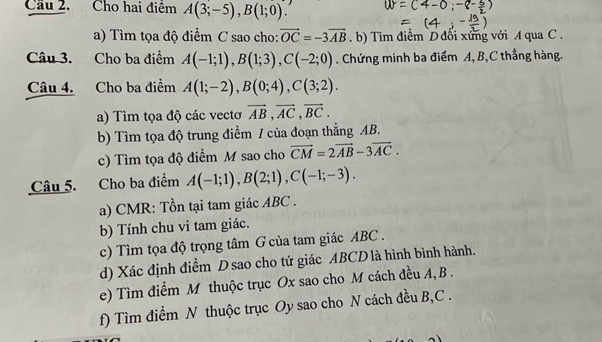 Cầu 2. Cho hai điểm A(3;-5), B(1;0). 
a) Tìm tọa độ điểm C sao cho: vector OC=-3vector AB. b) Tìm điểm D đối xứng với A qua C. 
Câu 3. Cho ba điểm A(-1;1), B(1;3), C(-2;0). Chứng minh ba điểm A, B, C thẳng hàng. 
Câu 4. Cho ba điểm A(1;-2), B(0;4), C(3;2). 
a) Tìm tọa độ các vectơ vector AB, vector AC, vector BC. 
b) Tìm tọa độ trung điểm / của đoạn thẳng AB. 
c) Tìm tọa độ điểm M sao cho vector CM=2vector AB-3vector AC. 
Câu 5. Cho ba điểm A(-1;1), B(2;1), C(-1;-3). 
a) CMR: Tồn tại tam giác ABC. 
b) Tính chu vi tam giác. 
c) Tìm tọa độ trọng tâm G của tam giác ABC. 
d) Xác định điểm D sao cho tứ giác ABCD là hình bình hành. 
e) Tìm điểm M thuộc trục Ox sao cho M cách đều A, B. 
f) Tìm điểm N thuộc trục Oy sao cho N cách đều B, C.