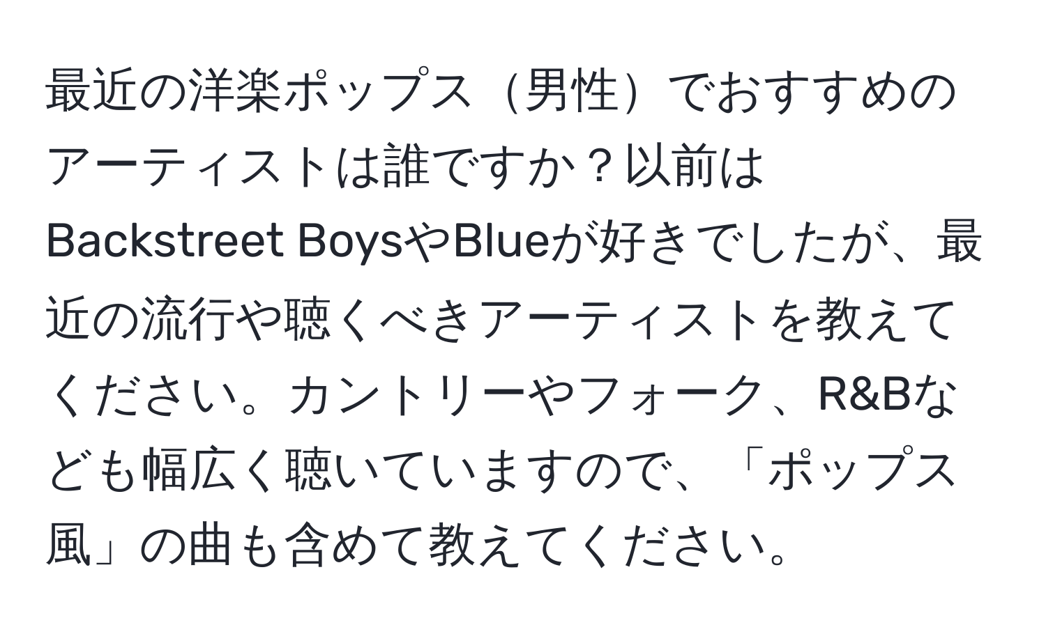 最近の洋楽ポップス男性でおすすめのアーティストは誰ですか？以前はBackstreet BoysやBlueが好きでしたが、最近の流行や聴くべきアーティストを教えてください。カントリーやフォーク、R&Bなども幅広く聴いていますので、「ポップス風」の曲も含めて教えてください。