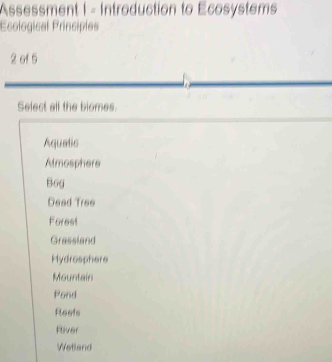 Assessment I - Introduction to Écosystems
Esological Principles
2 of 5
Select all the biomes.
Aquatic
Almosphere
Bog
Dead Tree
Forest
Grassland
Hydrosphere
Mountain
Pond
Reefs
River
Wetland