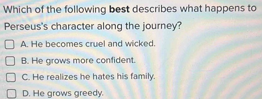 Which of the following best describes what happens to
Perseus's character along the journey?
A. He becomes cruel and wicked.
B. He grows more confident.
C. He realizes he hates his family.
D. He grows greedy.