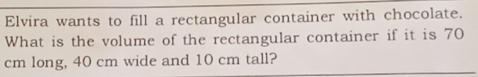 Elvira wants to fill a rectangular container with chocolate. 
What is the volume of the rectangular container if it is 70
cm long, 40 cm wide and 10 cm tall?