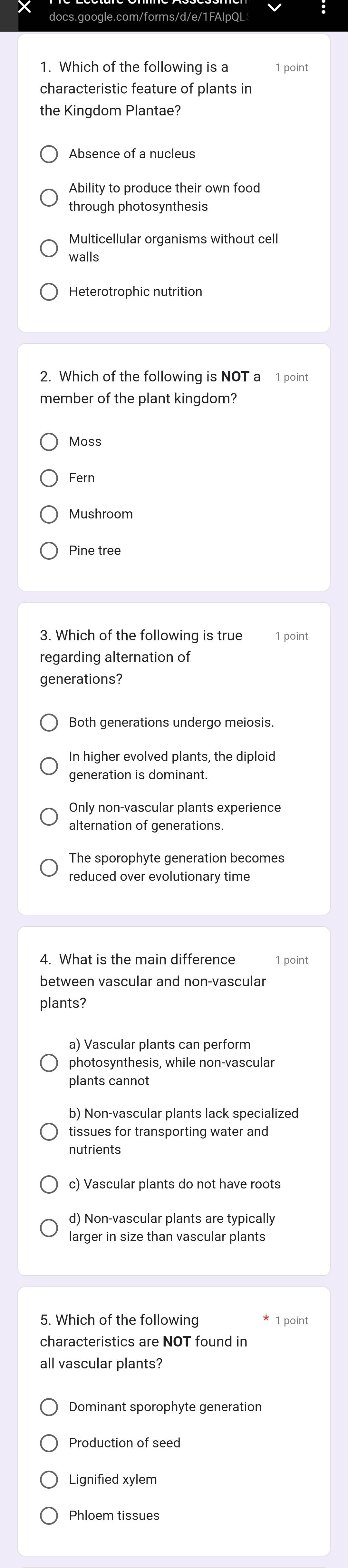 Which of the following is a 1 point
characteristic feature of plants in
the Kingdom Plantae?
Absence of a nucleus
Ability to produce their own food
through photosynthesis
Multicellular organisms without cell
walls
Heterotrophic nutrition
2. Which of the following is NOT a 1 point
member of the plant kingdom?
Moss
Fern
Mushroom
Pine tree
3. Which of the following is true 1 point
regarding alternation of
generations?
In higher evolved plants, the diploid
generation is dominant.
Only non-vascular plants experience
alternation of generations.
The sporophyte generation becomes
reduced over evolutionary time
4. What is the main difference 1 point
between vascular and non-vascular
plants?
a) Vascular plants can perform
photosynthesis, while non-vascular
plants cannot
b) Non-vascular plants lack specialized
tissues for transporting water and
nutrients
c) Vascular plants do not have roots
d) Non-vascular plants are typically
larger in size than vascular plants
5. Which of the following 1 point
characteristics are NOT found in
all vascular plants?
Production of seed
Lignified xylem
Phloem tissues