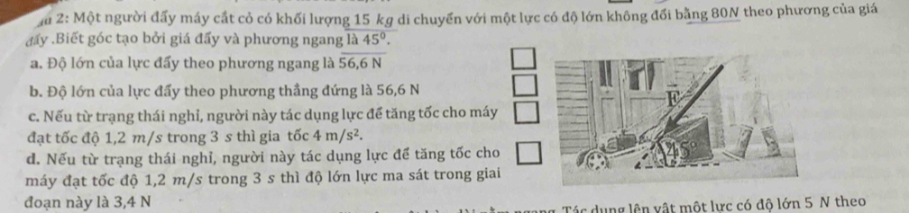 au 2: Một người đấy máy cắt cỏ có khối lượng 15 kg di chuyển với một lực có độ lớn không đối bằng 80N theo phương của giá
đẩy .Biết góc tạo bởi giá đấy và phương ngang là 45°.
a. Độ lớn của lực đẩy theo phương ngang là 56.6N
b. Độ lớn của lực đấy theo phương thẳng đứng là 56,6 N
c. Nếu từ trạng thái nghỉ, người này tác dụng lực để tăng tốc cho máy
đạt tốc độ 1,2 m/s trong 3 s thì gia tốc 4m/s^2.
d. Nếu từ trạng thái nghỉ, người này tác dụng lực để tăng tốc cho
máy đạt tốc độ 1,2 m/s trong 3 s thì độ lớn lực ma sát trong giai
đoạn này là 3,4 N
Tác dụng lên vật một lực có độ lớn 5 N theo