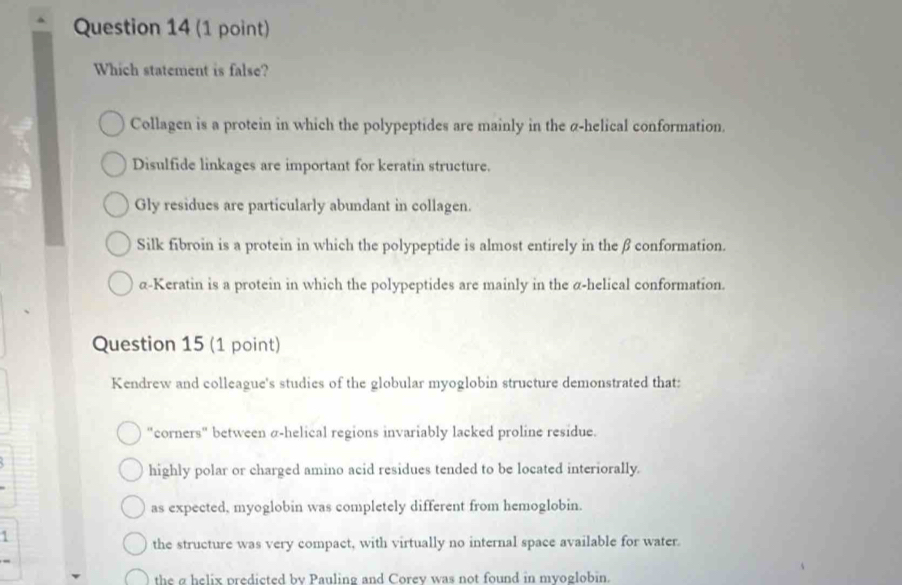 Which statement is false?
Collagen is a protein in which the polypeptides are mainly in the α -helical conformation.
Disulfide linkages are important for keratin structure.
Gly residues are particularly abundant in collagen.
Silk fibroin is a protein in which the polypeptide is almost entirely in the β conformation.
α -Keratin is a protein in which the polypeptides are mainly in the α -helical conformation.
Question 15 (1 point)
Kendrew and colleague's studies of the globular myoglobin structure demonstrated that:
"corners" between α -helical regions invariably lacked proline residue.
highly polar or charged amino acid residues tended to be located interiorally.
as expected, myoglobin was completely different from hemoglobin.
the structure was very compact, with virtually no internal space available for water.
the ρ helix predicted by Pauling and Corev was not found in mvoglobin.