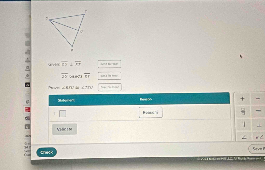 Given: overline SU⊥ overline RT Send To Proof 
a
overline SU. bisects overline RT Send To Proof 
a Prove: ∠ RSU≌ ∠ TSU Send To Proof 
Statement Reason 
+ 
1 Reason?  □ /□   = 
1 ⊥ 
Validate 
Info 
/ / 
Gral 
24.2 Save F 
Sec 
Qua Check 
* 2024 McGraw Hill LLC. All Rights Reserved