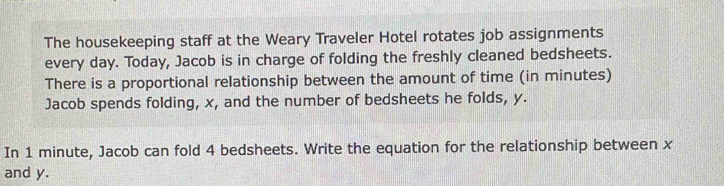 The housekeeping staff at the Weary Traveler Hotel rotates job assignments 
every day. Today, Jacob is in charge of folding the freshly cleaned bedsheets. 
There is a proportional relationship between the amount of time (in minutes) 
Jacob spends folding, x, and the number of bedsheets he folds, y. 
In 1 minute, Jacob can fold 4 bedsheets. Write the equation for the relationship between x
and y.