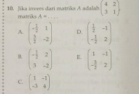 Jika invers dari matriks A adalah beginpmatrix 4&2 3&1endpmatrix
matriks A= _  -1
A. beginpmatrix - 1/2 &1  3/2 &-2endpmatrix D. beginpmatrix  1/2 &-1 - 1/2 &2endpmatrix
B. beginpmatrix - 1/2 &2 3&-2endpmatrix E. beginpmatrix 1&-1 - 3/2 &2endpmatrix
C. beginpmatrix 1&-1 -3&4endpmatrix