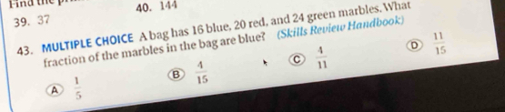 Find thep 40. 144
39. 37
43. MULTIPLE CHOICE A bag has 16 blue, 20 red, and 24 green marbles. What
D  11/15 
fraction of the marbles in the bag are blue? (Skills Review Handbook)
c  4/11 
B  4/15 
A  1/5 