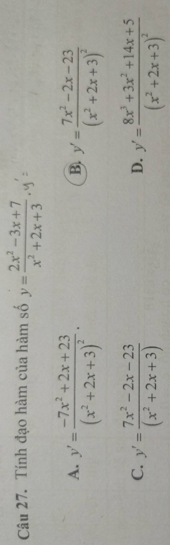 Tính đạo hàm của hàm số y= (2x^2-3x+7)/x^2+2x+3 
A. y'=frac -7x^2+2x+23(x^2+2x+3)^2.
B. y'=frac 7x^2-2x-23(x^2+2x+3)^2
C. y'= (7x^2-2x-23)/(x^2+2x+3) 
D. y'=frac 8x^3+3x^2+14x+5(x^2+2x+3)^2