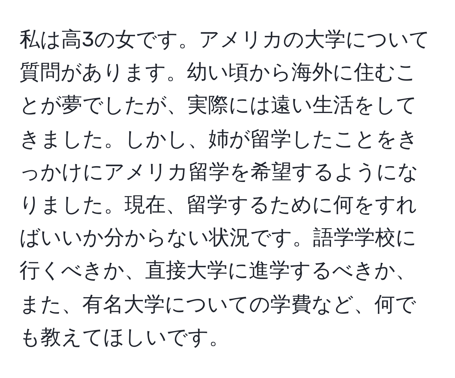 私は高3の女です。アメリカの大学について質問があります。幼い頃から海外に住むことが夢でしたが、実際には遠い生活をしてきました。しかし、姉が留学したことをきっかけにアメリカ留学を希望するようになりました。現在、留学するために何をすればいいか分からない状況です。語学学校に行くべきか、直接大学に進学するべきか、また、有名大学についての学費など、何でも教えてほしいです。