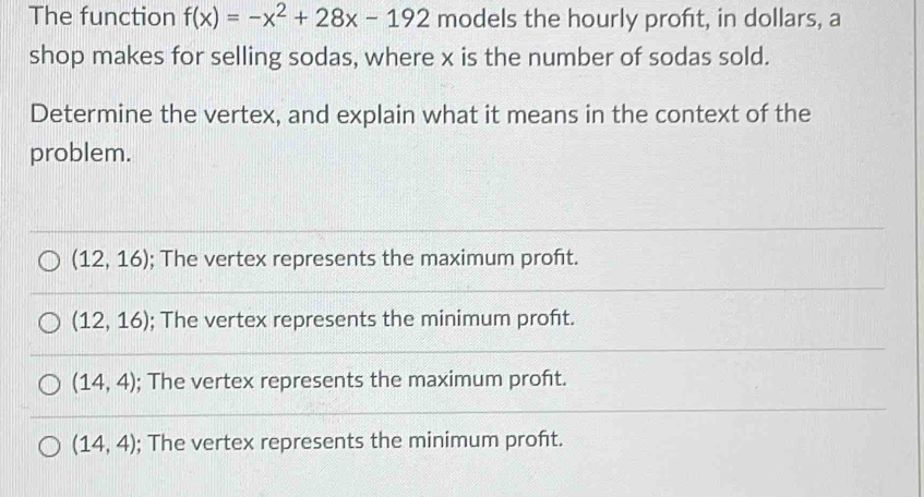 The function f(x)=-x^2+28x-192 models the hourly proft, in dollars, a
shop makes for selling sodas, where x is the number of sodas sold.
Determine the vertex, and explain what it means in the context of the
problem.
(12,16); The vertex represents the maximum proft.
(12,16); The vertex represents the minimum proft.
(14,4); The vertex represents the maximum proft.
(14,4); The vertex represents the minimum proft.