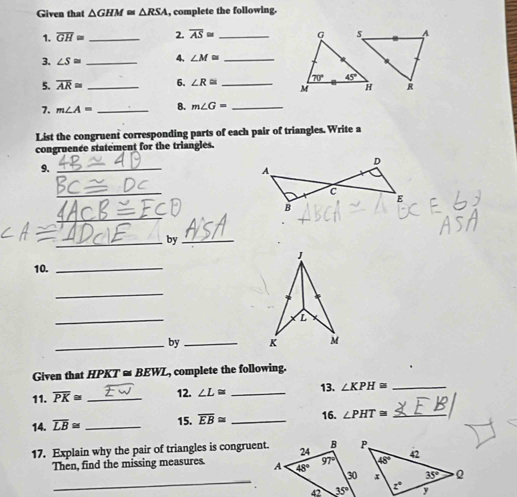 Given that △ GHM≌ △ RSA , complete the following.
1. overline GH≌ _2. overline AS≌ _
3. ∠ S≌ _
4. ∠ M≌ _
6. ∠ R≌
5. overline AR≌ __
7. m∠ A= _
8. m∠ G= _
List the congruent corresponding parts of each pair of triangles. Write a
congruence statement for the triangles.
9._
_
_
_by_
J
10._
_
_
L
_by_
K M
Given that HPKT ≌ BEWL , complete the following.
11. overline PK≌ _
12. ∠ L≌ _13. ∠ KPH≌ _
14. overline LB≌ _
15. overline EB≌ _16. ∠ PHT≌ _
17. Explain why the pair of triangles is congruent.
Then, find the missing measures.
_
