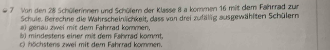 Von den 28 Schülerinnen und Schülern der Klasse 8 a kommen 16 mit dem Fahrrad zur 
Schule. Berechne die Wahrscheinlichkeit, dass von drei zufällig ausgewählten Schülern 
a) genau zwei mit dem Fahrrad kommen, 
b) mindestens einer mit dem Fahrrad kommt, 
c) höchstens zwei mit dem Fahrrad kommen.