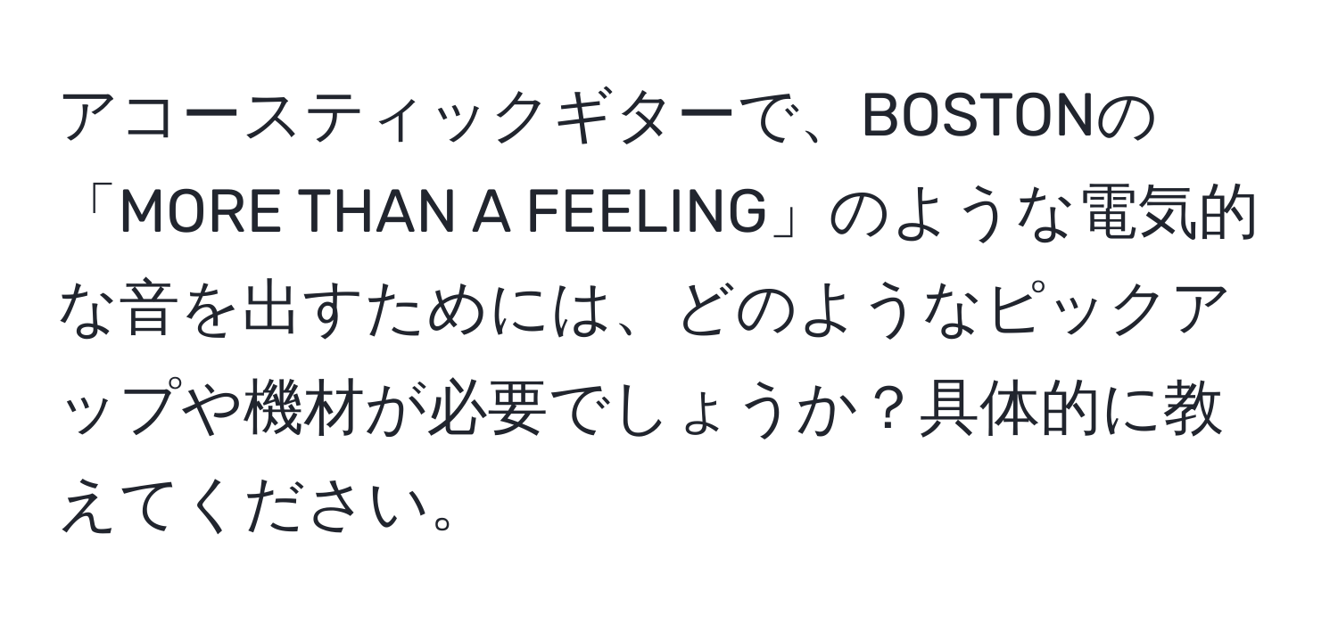 アコースティックギターで、BOSTONの「MORE THAN A FEELING」のような電気的な音を出すためには、どのようなピックアップや機材が必要でしょうか？具体的に教えてください。