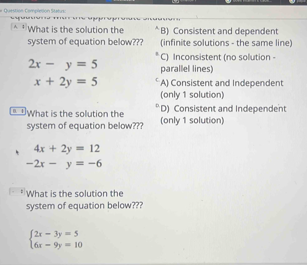 Question Completion Status:
A. What is the solution the B) Consistent and dependent
system of equation below??? (infinite solutions - the same line)
B. C) Inconsistent (no solution -
2x-y=5
parallel lines)
C
x+2y=5 A) Consistent and Independent
(only 1 solution)
B. What is the solution the D) Consistent and Independent
system of equation below??? (only 1 solution)
4x+2y=12
-2x-y=-6
What is the solution the
system of equation below???
beginarrayl 2x-3y=5 6x-9y=10endarray.