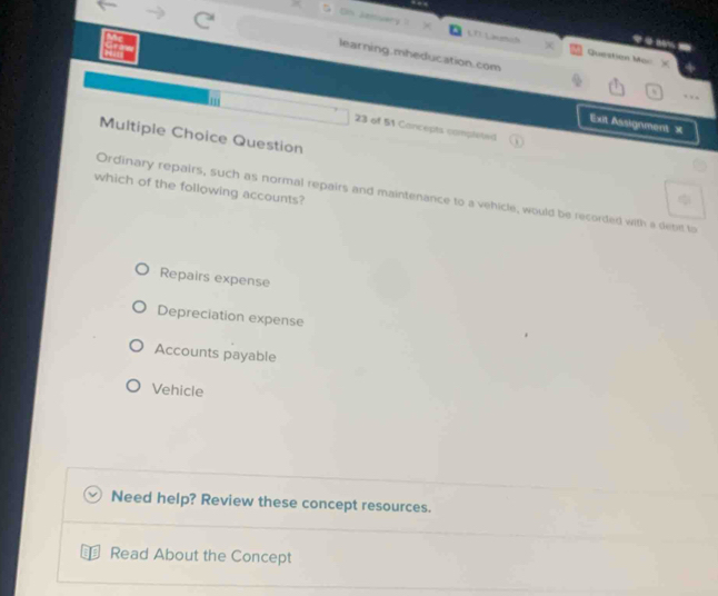Os January LDLaumih Question Mar
learning.mheducation.com …
Exit Assignment ×
23 of 51 Cancepts completed
Multiple Choice Question
which of the following accounts?
Ordinary repairs, such as normal repairs and maintenance to a vehicle, would be recorded with a debitl to
Repairs expense
Depreciation expense
Accounts payable
Vehicle
Need help? Review these concept resources.
Read About the Concept