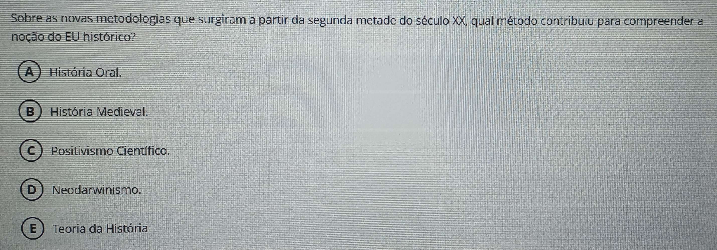 Sobre as novas metodologias que surgiram a partir da segunda metade do século XX, qual método contribuiu para compreender a
noção do EU histórico?
A ) História Oral.
B) História Medieval.
C) Positivismo Científico.
DNeodarwinismo.
E ) Teoria da História