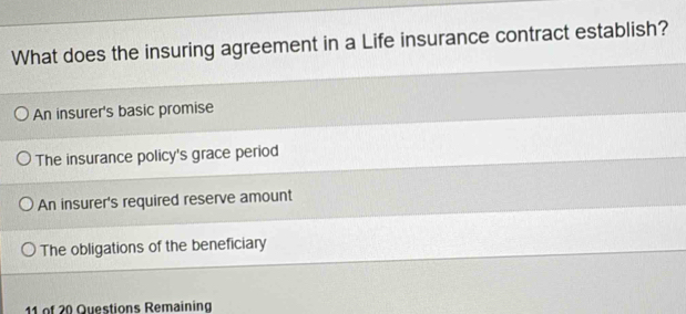 What does the insuring agreement in a Life insurance contract establish?
An insurer's basic promise
The insurance policy's grace period
An insurer's required reserve amount
The obligations of the beneficiary
11 of 20 Questions Remaining