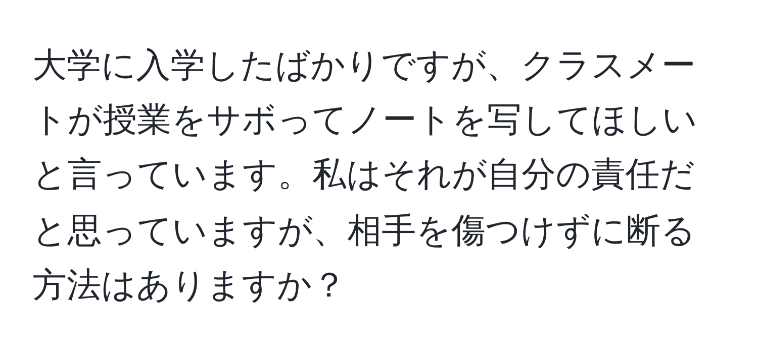 大学に入学したばかりですが、クラスメートが授業をサボってノートを写してほしいと言っています。私はそれが自分の責任だと思っていますが、相手を傷つけずに断る方法はありますか？