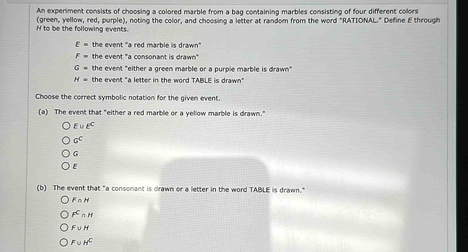 An experiment consists of choosing a colored marble from a bag containing marbles consisting of four different colors
(green, yellow, red, purple), noting the color, and choosing a letter at random from the word "RATIONAL." Define E through
H to be the following events.
E= the event "a red marble is drawn"
F= the event "a consonant is drawn"
G= the event "either a green marble or a purple marble is drawn"
H= the event "a letter in the word TABLE is drawn"
Choose the correct symbolic notation for the given event.
(a) The event that "either a red marble or a yellow marble is drawn."
E∪ E^C
G^C
G
E
(b) The event that "a consonant is drawn or a letter in the word TABLE is drawn."
F∩ H
F^C∩ H
F∪ H
F∪ H^C