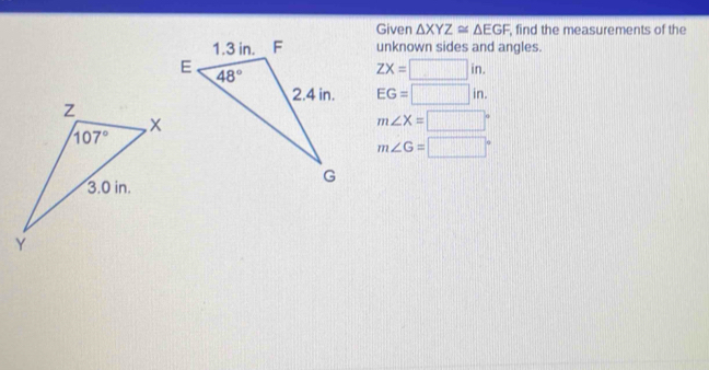 Given △ XYZ≌ △ EGF , find the measurements of the
unknown sides and angles.
ZX=□ in.
EG=□ in.
m∠ X=□°
m∠ G=□°