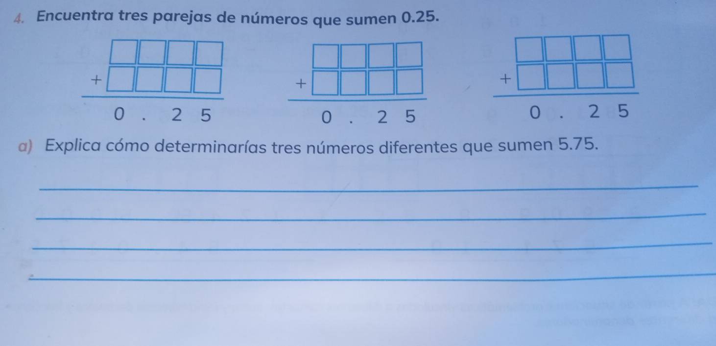 Encuentra tres parejas de números que sumen 0.25.
beginarrayr □ □ □  +□ □ □  hline 0.25endarray
beginarrayr □ □ □  +□ □ □  hline 0.25endarray
beginarrayr □ □ □  +□ □ □  hline 0.25endarray
a) Explica cómo determinarías tres números diferentes que sumen 5.75.
_
_
_
_