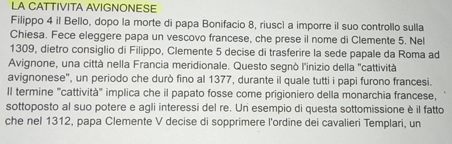 LA CATTIVITA AVIGNONESE 
Filippo 4 il Bello, dopo la morte di papa Bonifacio 8, riuscì a imporre il suo controllo sulla 
Chiesa. Fece eleggere papa un vescovo francese, che prese il nome di Clemente 5. Nel
1309, dietro consiglio di Filippo, Clemente 5 decise di trasferire la sede papale da Roma ad 
Avignone, una città nella Francia meridionale. Questo segnò l'inizio della "cattività 
avignonese", un periodo che durò fino al 1377, durante il quale tutti i papi furono francesi. 
ll termine "cattività" implica che il papato fosse come prigioniero della monarchia francese, 
sottoposto al suo potere e agli interessi del re. Un esempio di questa sottomissione è il fatto 
che nel 1312, papa Clemente V decise di sopprimere l'ordine dei cavalieri Templari, un